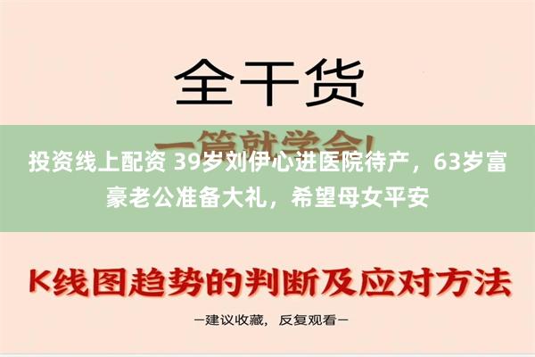 投资线上配资 39岁刘伊心进医院待产，63岁富豪老公准备大礼，希望母女平安