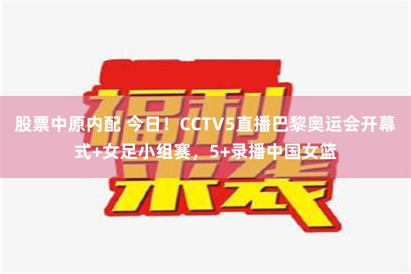 股票中原内配 今日！CCTV5直播巴黎奥运会开幕式+女足小组赛，5+录播中国女篮