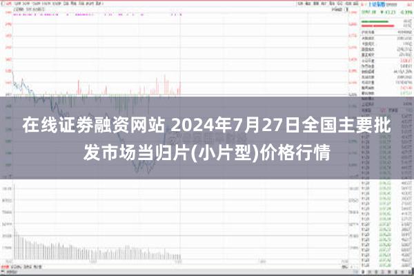 在线证劵融资网站 2024年7月27日全国主要批发市场当归片(小片型)价格行情