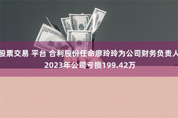 股票交易 平台 合利股份任命廖玲玲为公司财务负责人 2023年公司亏损199.42万