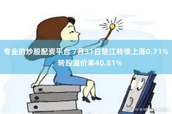 专业的炒股配资平台 7月31日楚江转债上涨0.71%，转股溢价率40.81%