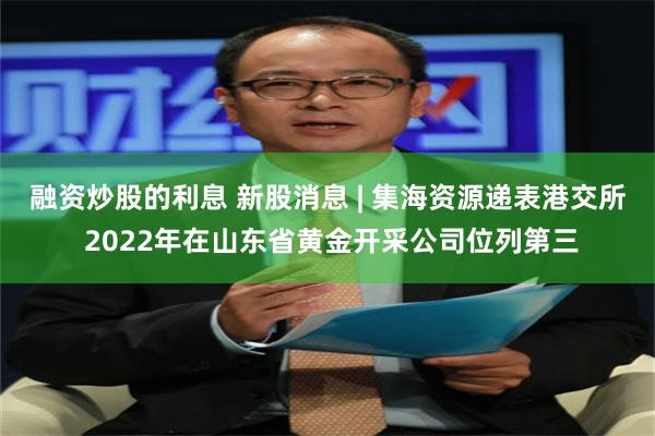 融资炒股的利息 新股消息 | 集海资源递表港交所 2022年在山东省黄金开采公司位列第三