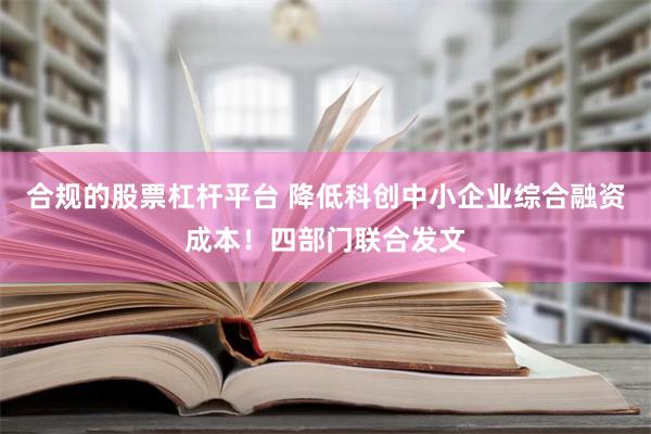 合规的股票杠杆平台 降低科创中小企业综合融资成本！四部门联合发文