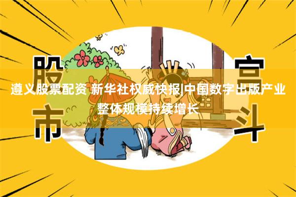 遵义股票配资 新华社权威快报|中国数字出版产业整体规模持续增长