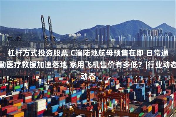 杠杆方式投资股票 C端陆地航母预售在即 日常通勤医疗救援加速落地 家用飞机售价有多低？|行业动态