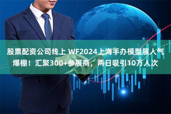 股票配资公司线上 WF2024上海手办模型展人气爆棚！汇聚300+参展商，两日吸引10万人次