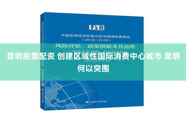 昆明股票配资 创建区域性国际消费中心城市 昆明何以突围