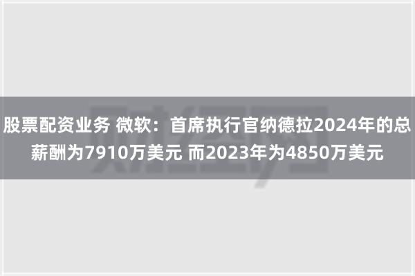 股票配资业务 微软：首席执行官纳德拉2024年的总薪酬为7910万美元 而2023年为4850万美元