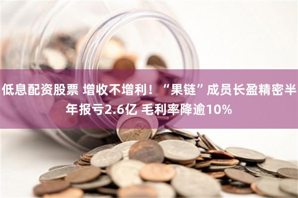 低息配资股票 增收不增利！“果链”成员长盈精密半年报亏2.6亿 毛利率降逾10%