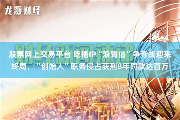 股票网上交易平台 吃播IP“浪胃仙”争夺战迎来终局，“创始人”职务侵占获刑8年罚款达百万