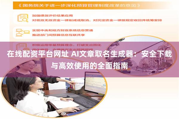 在线配资平台网址 AI文章取名生成器：安全下载与高效使用的全面指南