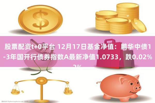 股票配资t+0平台 12月17日基金净值：鹏华中债1-3年国开行债券指数A最新净值1.0733，跌0.02%