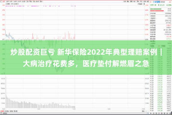 炒股配资巨亏 新华保险2022年典型理赔案例｜大病治疗花费多，医疗垫付解燃眉之急