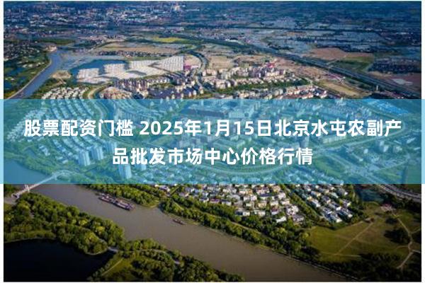 股票配资门槛 2025年1月15日北京水屯农副产品批发市场中心价格行情