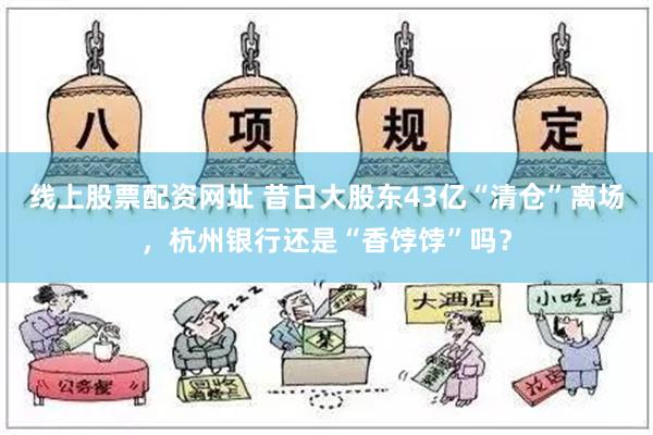 线上股票配资网址 昔日大股东43亿“清仓”离场，杭州银行还是“香饽饽”吗？