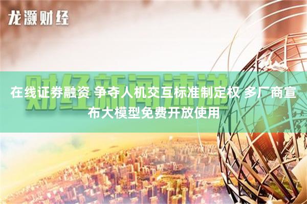 在线证劵融资 争夺人机交互标准制定权 多厂商宣布大模型免费开放使用