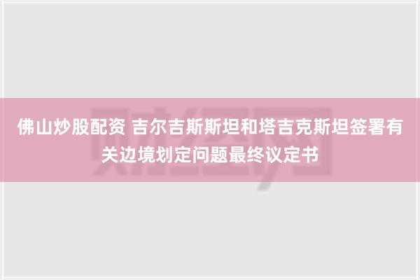 佛山炒股配资 吉尔吉斯斯坦和塔吉克斯坦签署有关边境划定问题最终议定书