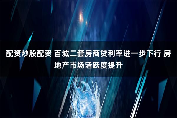 配资炒股配资 百城二套房商贷利率进一步下行 房地产市场活跃度提升