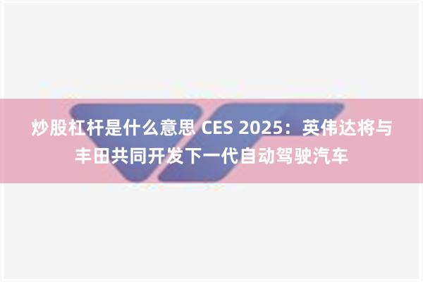 炒股杠杆是什么意思 CES 2025：英伟达将与丰田共同开发下一代自动驾驶汽车